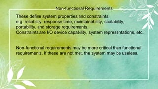 10
These define system properties and constraints
e.g. reliability, response time, maintainability, scalability,
portability, and storage requirements.
Constraints are I/O device capability, system representations, etc.
Non-functional requirements may be more critical than functional
requirements. If these are not met, the system may be useless.
Non-functional Requirements
 