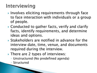  Involves eliciting requirements through face
to face interaction with individuals or a group
of people.
 Conducted to gather facts, verify and clarify
facts, identify requirements, and determine
ideas and options.
 Stakeholders are notified in advance for the
interview date, time, venue, and documents
required during the interview.
 There are 2 types of interviews:
◦ Unstructured (No predefined agenda)
◦ Structured
 