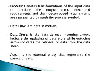  Process: Denotes transformations of the input data
to produce the output data. Functional
requirements and their decomposed requirements
are represented through the process symbol.
 Data Flow: Are data in motion.
 Data Store: Is the data at rest. Incoming arrows
indicate the updating of data store while outgoing
arrow indicates the retrieval of data from the data
store.
 Actor: Is the external entity that represents the
source or sink.
 