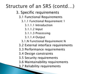 3. Specific requirements
3.1 Functional Requirements
3.1.1 Functional Requirement 1
3.1.1.1 Introduction
3.1.1.2 Input
3.1.1.3 Processing
3.1.1.4 Output
3.1.N Functional Requirement N
3.2 External interface requirements
3.3 Performance requirements
3.4 Design constraints
3.5 Security requirements
3.6 Maintainability requirements
3.7 Reliability requirements
 