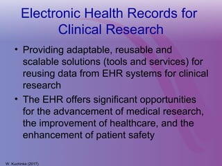 Electronic Health Records for
Clinical Research
• Providing adaptable, reusable and
scalable solutions (tools and services) for
reusing data from EHR systems for clinical
research
• The EHR offers significant opportunities
for the advancement of medical research,
the improvement of healthcare, and the
enhancement of patient safety
W. Kuchinke (2017)
 