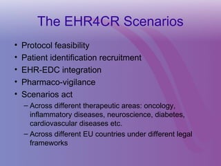 The EHR4CR Scenarios
• Protocol feasibility
• Patient identification recruitment
• EHR-EDC integration
• Pharmaco-vigilance
• Scenarios act
– Across different therapeutic areas: oncology,
inflammatory diseases, neuroscience, diabetes,
cardiovascular diseases etc.
– Across different EU countries under different legal
frameworks
 