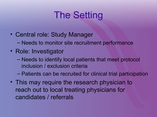 The Setting
• Central role: Study Manager
– Needs to monitor site recruitment performance
• Role: Investigator
– Needs to identify local patients that meet protocol
inclusion / exclusion criteria
– Patients can be recruited for clinical trial participation
• This may require the research physician to
reach out to local treating physicians for
candidates / referrals
 