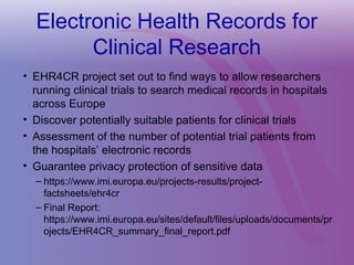 Electronic Health Records for
Clinical Research
• EHR4CR project set out to find ways to allow researchers
running clinical trials to search medical records in hospitals
across Europe
• Discover potentially suitable patients for clinical trials
• Assessment of the number of potential trial patients from
the hospitals’ electronic records
• Guarantee privacy protection of sensitive data
– https://www.imi.europa.eu/projects-results/project-
factsheets/ehr4cr
– Final Report:
https://www.imi.europa.eu/sites/default/files/uploads/documents/pr
ojects/EHR4CR_summary_final_report.pdf
 