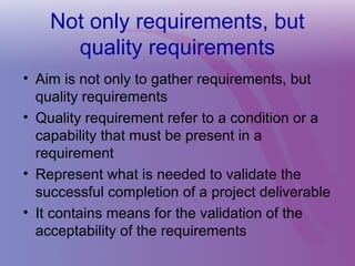 Not only requirements, but
quality requirements
• Aim is not only to gather requirements, but
quality requirements
• Quality requirement refer to a condition or a
capability that must be present in a
requirement
• Represent what is needed to validate the
successful completion of a project deliverable
• It contains means for the validation of the
acceptability of the requirements
 