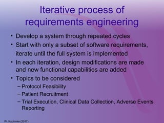 Iterative process of
requirements engineering
• Develop a system through repeated cycles
• Start with only a subset of software requirements,
iterate until the full system is implemented
• In each iteration, design modifications are made
and new functional capabilities are added
• Topics to be considered
– Protocol Feasibility
– Patient Recruitment
– Trial Execution, Clinical Data Collection, Adverse Events
Reporting
W. Kuchinke (2017)
 