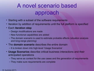 A novel scenario based
approach
• Starting with a subset of the software requirements
• Iteration by addition of requirements until the full platform is specified
• Each iteration step
– Design modifications are made
– New functional capabilities are added
– The domain scenario is used to estimate probable effects (situation analysis
and long-range planning)
• The domain scenario describes the entire domain
– It is broken down into high-level ‘Usage Scenarios’
• Usage Scenarios describe critical business interactions and their
anticipated operations
– They serve as context for the use cases and the generation of requirements
– They make sure requirements are complete
W. Kuchinke (2017)
 