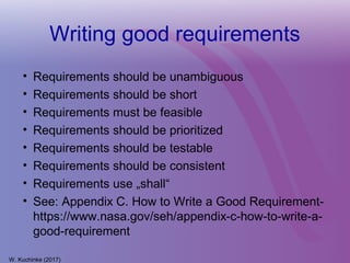 Writing good requirements
• Requirements should be unambiguous
• Requirements should be short
• Requirements must be feasible
• Requirements should be prioritized
• Requirements should be testable
• Requirements should be consistent
• Requirements use „shall“
• See: Appendix C. How to Write a Good Requirement-
https://www.nasa.gov/seh/appendix-c-how-to-write-a-
good-requirement
W. Kuchinke (2017)
 