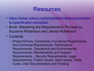 Resources
• https://www.volere.org/templates/volere-requiremen
ts-specification-template/
• Book: Mastering the Requirements Process by
Suzanne Robertson and James Robertson
• Contents
– Project Drivers, Constraints, Functional Requirements,
Non-functional Requirements, Performance
Requirements, Operational and Environmental
Requirements, Maintainability and Support
Requirements, . Security Requirements, Legal
Requirements, Project Issues, Open Issues, Risks,
Costs, User Documentation and Training
 
