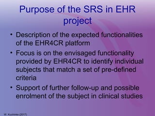 Purpose of the SRS in EHR
project
• Description of the expected functionalities
of the EHR4CR platform
• Focus is on the envisaged functionality
provided by EHR4CR to identify individual
subjects that match a set of pre-defined
criteria
• Support of further follow-up and possible
enrolment of the subject in clinical studies
W. Kuchinke (2017)
 