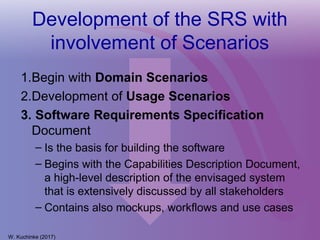 Development of the SRS with
involvement of Scenarios
W. Kuchinke (2017)
1.Begin with Domain Scenarios
2.Development of Usage Scenarios
3. Software Requirements Specification
Document
– Is the basis for building the software
– Begins with the Capabilities Description Document,
a high-level description of the envisaged system
that is extensively discussed by all stakeholders
– Contains also mockups, workflows and use cases
 