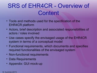 SRS of EHR4CR - Overview of
Content
• Tools and methods used for the specification of the
EHR4CR platform
• Actors, brief description and associated responsibilities of
actors / roles involved
• Use cases specify the envisaged usage of the EHR4CR
system in terms of a conceptual model
• Functional requirements, which documents and specifies
required functionalities of the envisaged system
• Non-functional requirements
• Data Requirements
• Appendix: GUI mock-up
W. Kuchinke (2017)
 