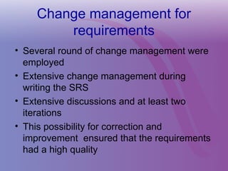 Change management for
requirements
• Several round of change management were
employed
• Extensive change management during
writing the SRS
• Extensive discussions and at least two
iterations
• This possibility for correction and
improvement ensured that the requirements
had a high quality
 