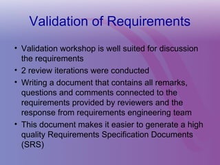 Validation of Requirements
• Validation workshop is well suited for discussion
the requirements
• 2 review iterations were conducted
• Writing a document that contains all remarks,
questions and comments connected to the
requirements provided by reviewers and the
response from requirements engineering team
• This document makes it easier to generate a high
quality Requirements Specification Documents
(SRS)
 