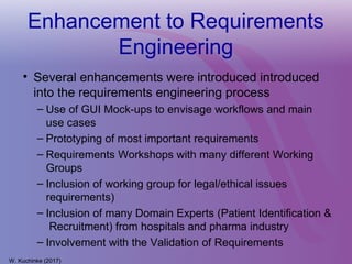 Enhancement to Requirements
Engineering
• Several enhancements were introduced introduced
into the requirements engineering process
– Use of GUI Mock-ups to envisage workflows and main
use cases
– Prototyping of most important requirements
– Requirements Workshops with many different Working
Groups
– Inclusion of working group for legal/ethical issues
requirements)
– Inclusion of many Domain Experts (Patient Identification &
Recruitment) from hospitals and pharma industry
– Involvement with the Validation of Requirements
W. Kuchinke (2017)
 