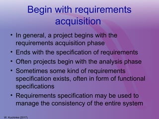 Begin with requirements
acquisition
• In general, a project begins with the
requirements acquisition phase
• Ends with the specification of requirements
• Often projects begin with the analysis phase
• Sometimes some kind of requirements
specification exists, often in form of functional
specifications
• Requirements specification may be used to
manage the consistency of the entire system
W. Kuchinke (2017)
 