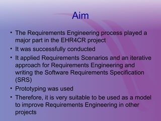 Aim
• The Requirements Engineering process played a
major part in the EHR4CR project
• It was successfully conducted
• It applied Requirements Scenarios and an iterative
approach for Requirements Engineering and
writing the Software Requirements Specification
(SRS)
• Prototyping was used
• Therefore, it is very suitable to be used as a model
to improve Requirements Engineering in other
projects
 