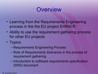 Overview
• Learning from the Requirements Engineering
process in the the EU project EHR4CR
• Ability to use the requirement gathering process
for other EU projects
• Topics
– Requirements Engineering Process
– Role of Requirements Scenarios in the process of
requirement gathering
– Introduction to software requirements specification
(SRS) document
W. Kuchinke (2017)
 