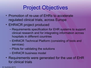 Project Objectives
• Promotion of re-use of EHRs to accelerate
regulated clinical trials, across Europe
• EHR4CR project produced
– Requirements specification for EHR systems to support
clinical research and for integrating information across
hospitals in different countries
– EHR4CR Technical Platform (consisting of tools and
services)
– Pilots for validating the solutions
– EHR4CR business model
• Requirements were generated for the use of EHR
for clinical trials
W. Kuchinke (2017)
 