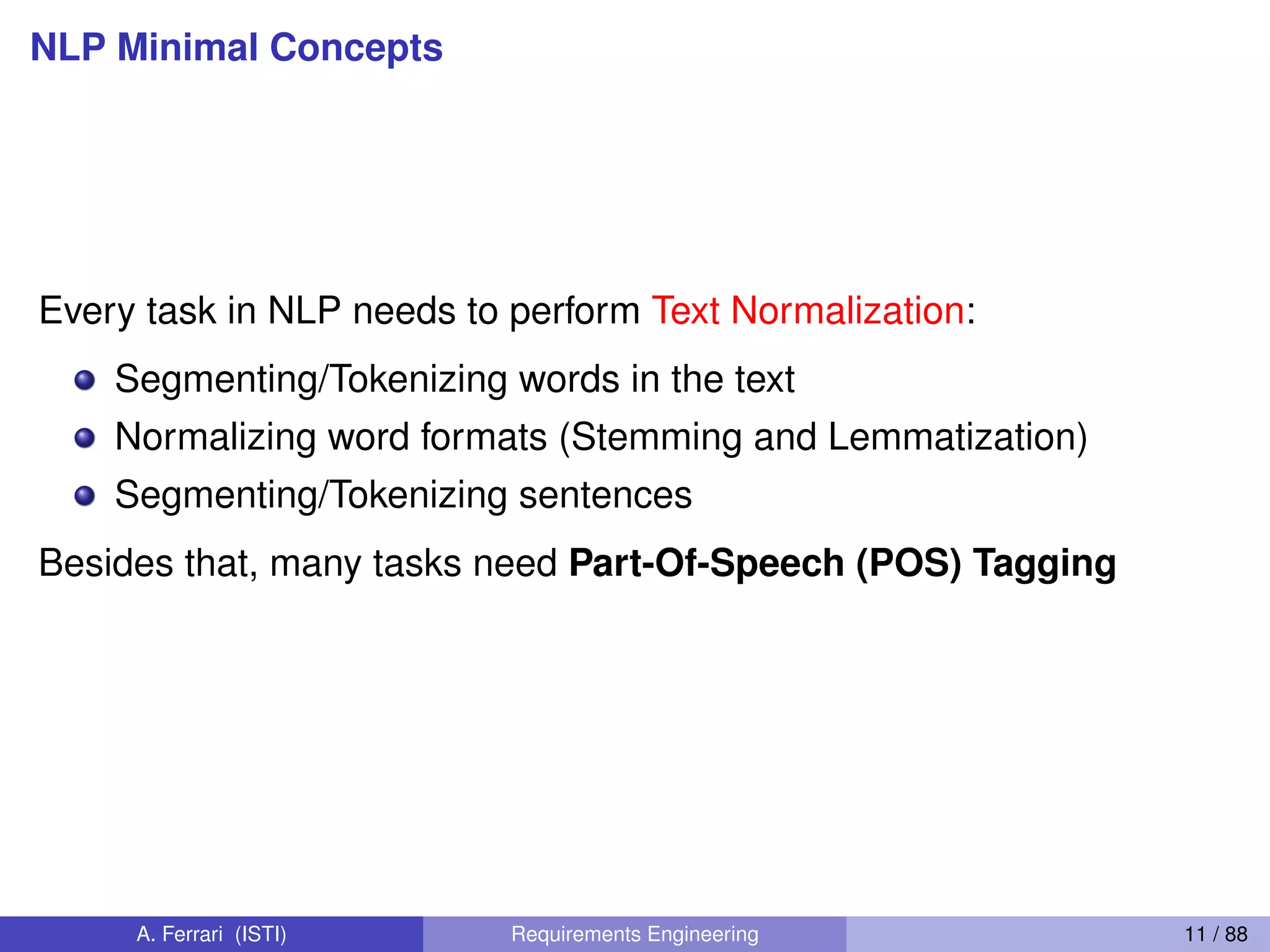 NLP Minimal Concepts
Every task in NLP needs to perform Text Normalization:
Segmenting/Tokenizing words in the text
Normalizing word formats (Stemming and Lemmatization)
Segmenting/Tokenizing sentences
Besides that, many tasks need Part-Of-Speech (POS) Tagging
A. Ferrari (ISTI) Requirements Engineering 11 / 88
 