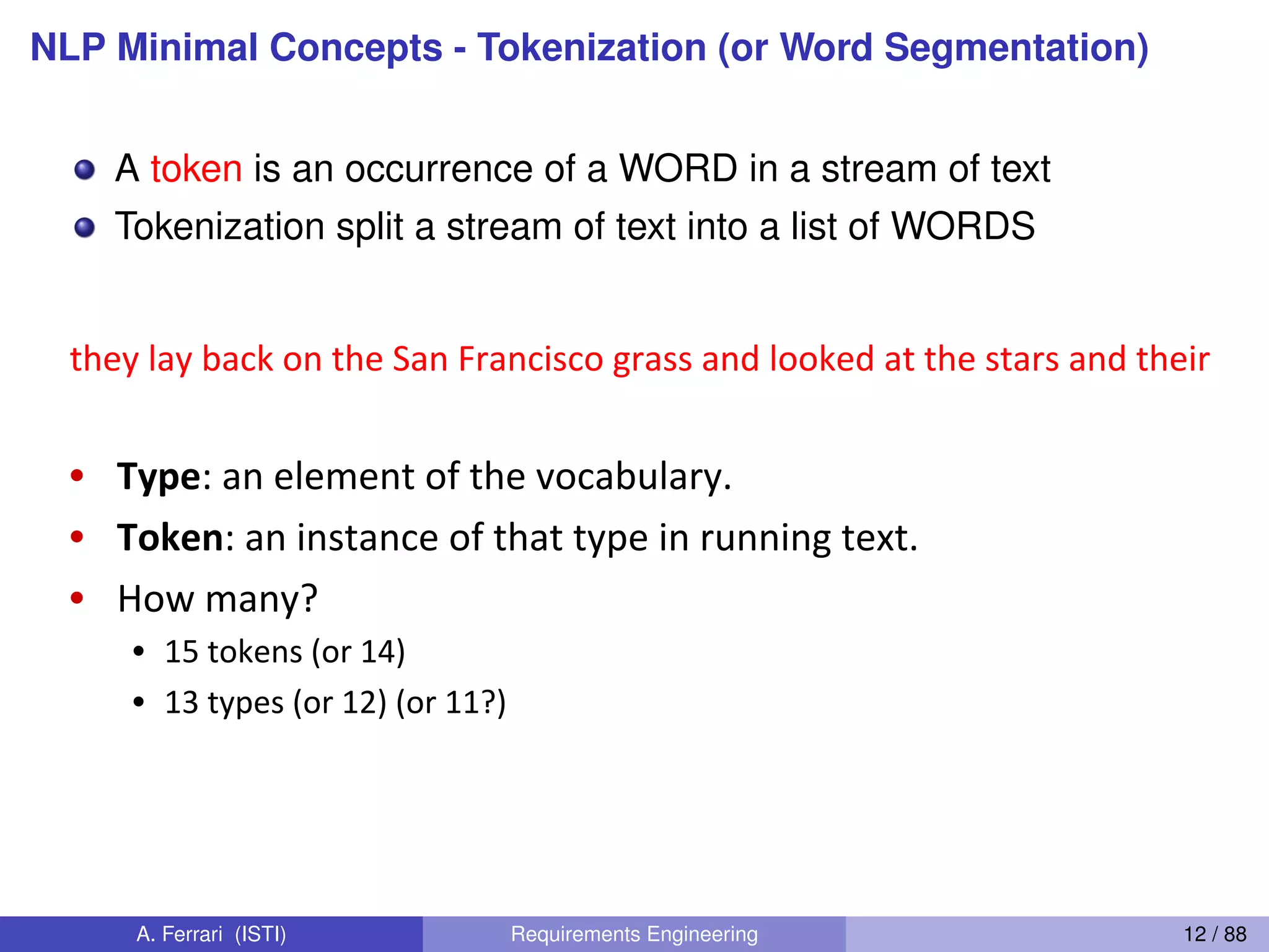 NLP Minimal Concepts - Tokenization (or Word Segmentation)
A token is an occurrence of a WORD in a stream of text
Tokenization split a stream of text into a list of WORDS
Dan(Jurafsky(
How(many(words?(
they(lay(back(on(the(San(Francisco(grass(and(looked(at(the(stars(and(their(
•  Type:(an(element(of(the(vocabulary.(
•  Token:(an(instance(of(that(type(in(running(text.(
•  How(many?(
•  15(tokens((or(14)(
•  13(types((or(12)((or(11?)(
A. Ferrari (ISTI) Requirements Engineering 12 / 88
 