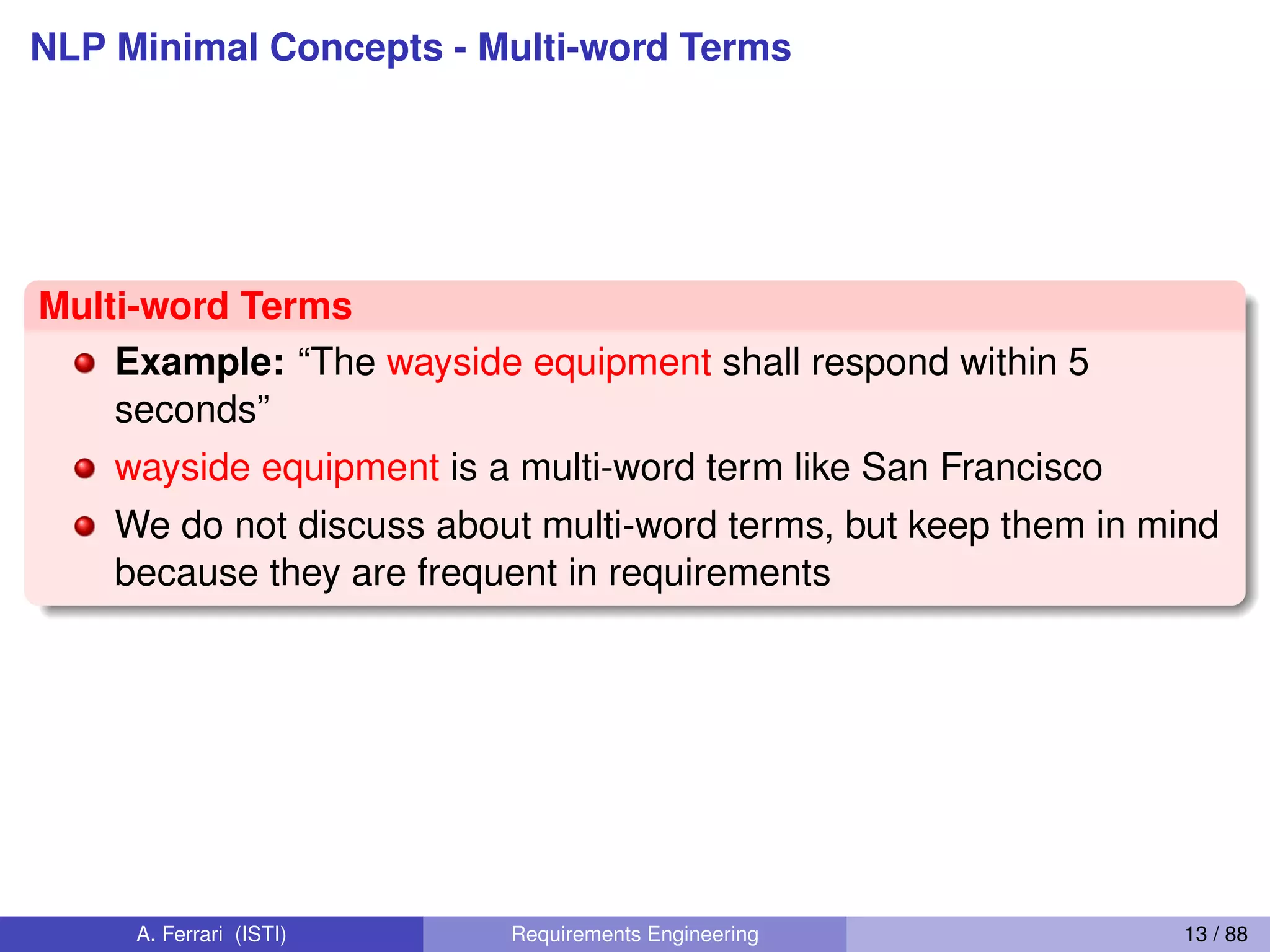 NLP Minimal Concepts - Multi-word Terms
Multi-word Terms
Example: “The wayside equipment shall respond within 5
seconds”
wayside equipment is a multi-word term like San Francisco
We do not discuss about multi-word terms, but keep them in mind
because they are frequent in requirements
A. Ferrari (ISTI) Requirements Engineering 13 / 88
 