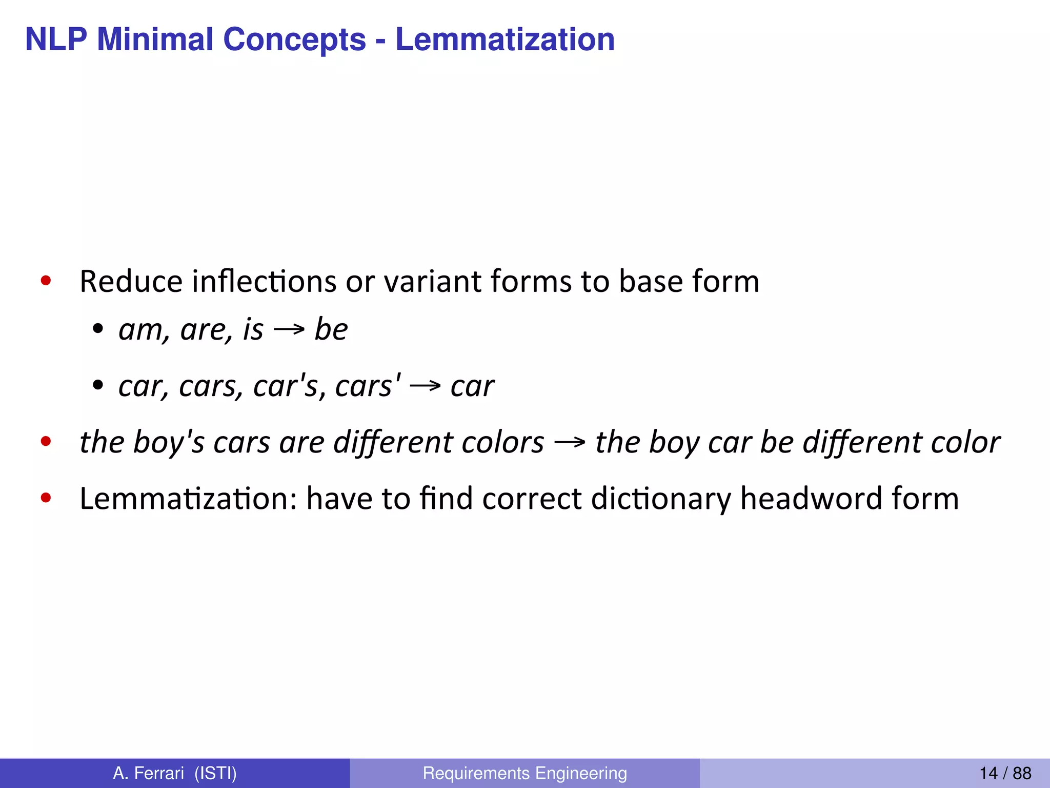 NLP Minimal Concepts - Lemmatization
Dan(Jurafsky(
Lemma4za4on(
•  Reduce(inﬂecGons(or(variant(forms(to(base(form(
•  am,"are,(is"→(be(
•  car,"cars,"car's,(cars'(→(car"
•  the"boy's"cars"are"diﬀerent"colors(→(the"boy"car"be"diﬀerent"color"
•  LemmaGzaGon:(have(to(ﬁnd(correct(dicGonary(headword(form(
•  Machine(translaGon(
•  Spanish(quiero((‘I(want’),(quieres((‘you(want’)(same(lemma(as(querer(‘want’(
A. Ferrari (ISTI) Requirements Engineering 14 / 88
 