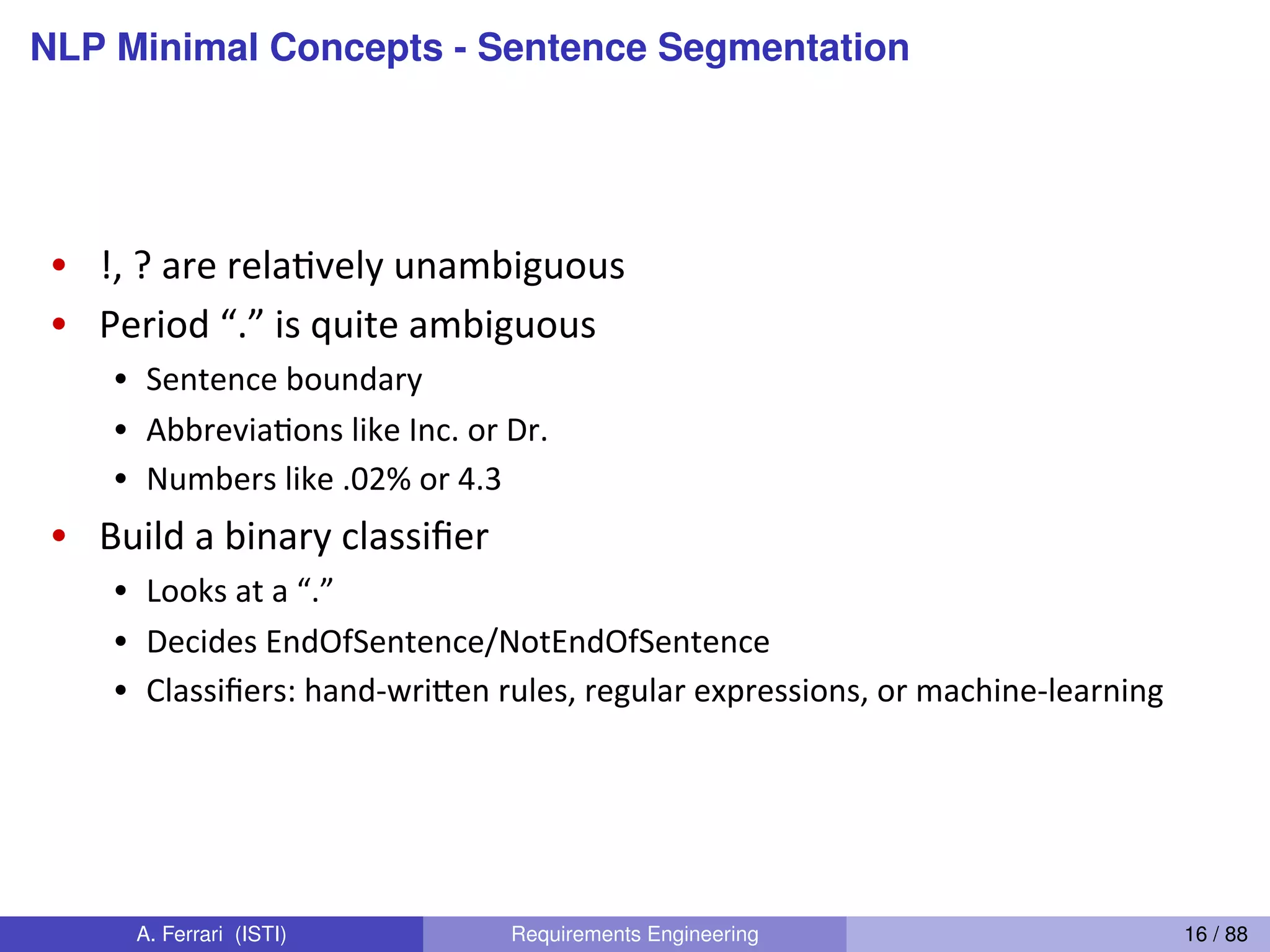 NLP Minimal Concepts - Sentence SegmentationDan(Jurafsky(
Sentence(Segmenta4on(
•  !,(?(are(relaGvely(unambiguous(
•  Period(“.”(is(quite(ambiguous(
•  Sentence(boundary(
•  AbbreviaGons(like(Inc.(or(Dr.(
•  Numbers(like(.02%(or(4.3(
•  Build(a(binary(classiﬁer(
•  Looks(at(a(“.”(
•  Decides(EndOfSentence/NotEndOfSentence(
•  Classiﬁers:(handkwri@en(rules,(regular(expressions,(or(machineklearning(
A. Ferrari (ISTI) Requirements Engineering 16 / 88
 