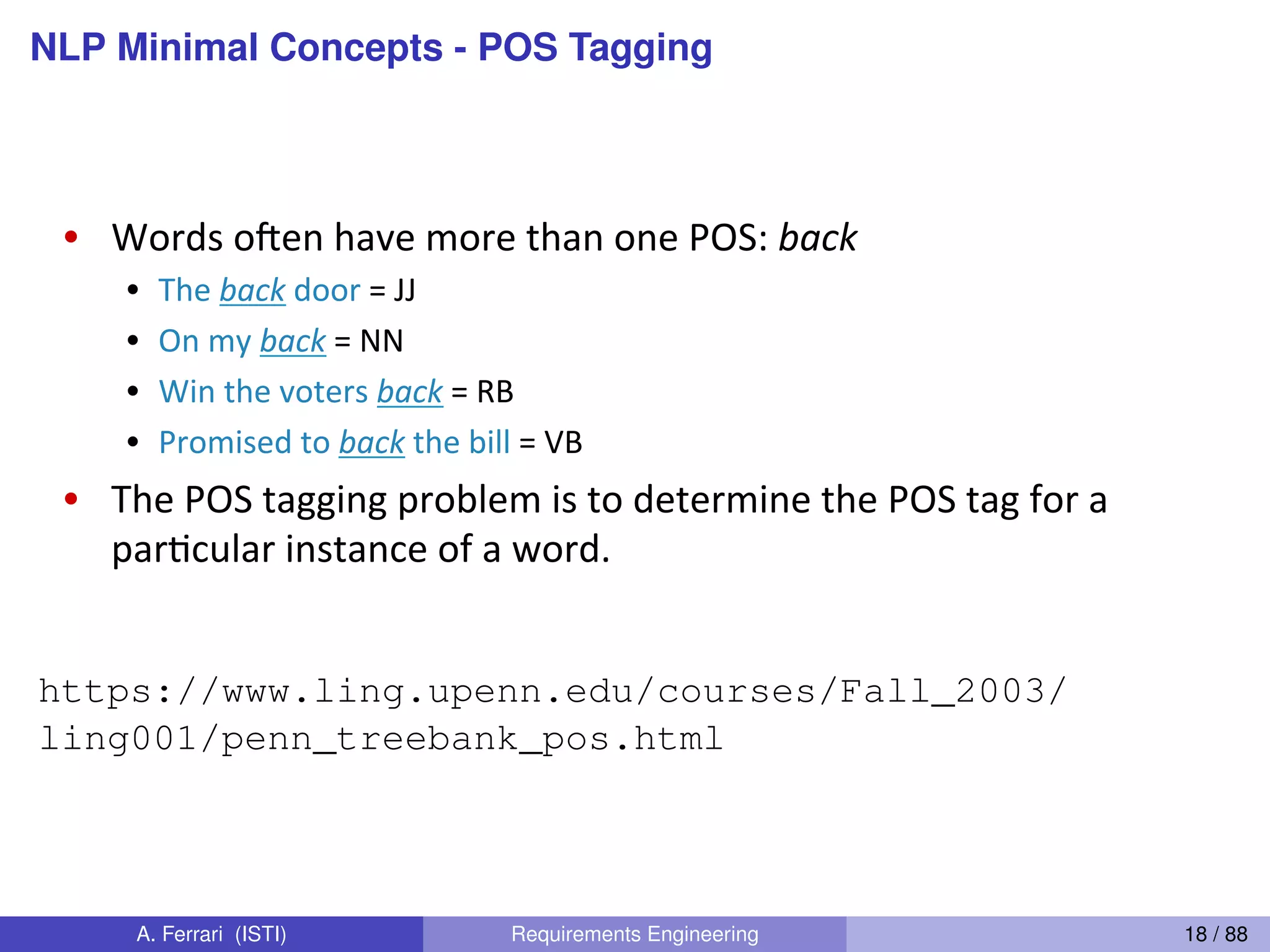 NLP Minimal Concepts - POS TaggingChristopher"Manning"
POS-Tagging-
•  Words"oYen"have"more"than"one"POS:"back%
•  The"back"door"="JJ"
•  On"my"back"="NN"
•  Win"the"voters"back"="RB"
•  Promised"to"back"the"bill"="VB"
•  The"POS"tagging"problem"is"to"determine"the"POS"tag"for"a"
par1cular"instance"of"a"word."
https://www.ling.upenn.edu/courses/Fall_2003/
ling001/penn_treebank_pos.html
A. Ferrari (ISTI) Requirements Engineering 18 / 88
 