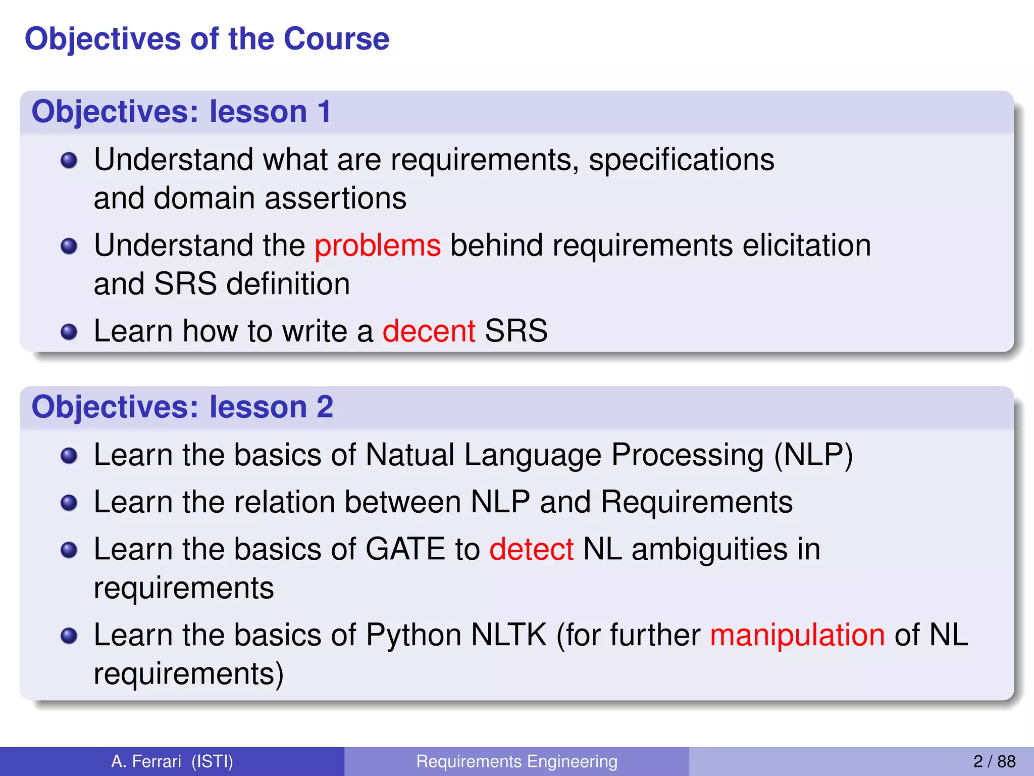 Objectives of the Course
Objectives: lesson 1
Understand what are requirements, speciﬁcations
and domain assertions
Understand the problems behind requirements elicitation
and SRS deﬁnition
Learn how to write a decent SRS
Objectives: lesson 2
Learn the basics of Natual Language Processing (NLP)
Learn the relation between NLP and Requirements
Learn the basics of GATE to detect NL ambiguities in
requirements
Learn the basics of Python NLTK (for further manipulation of NL
requirements)
A. Ferrari (ISTI) Requirements Engineering 2 / 88
 