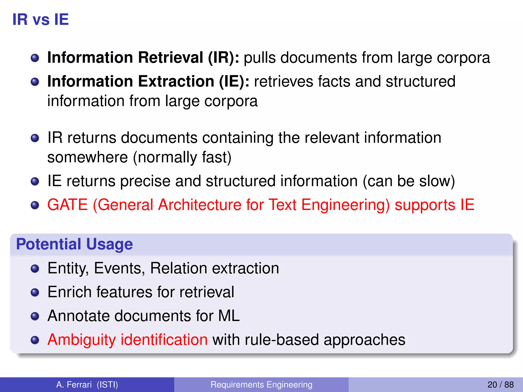 IR vs IE
Information Retrieval (IR): pulls documents from large corpora
Information Extraction (IE): retrieves facts and structured
information from large corpora
IR returns documents containing the relevant information
somewhere (normally fast)
IE returns precise and structured information (can be slow)
GATE (General Architecture for Text Engineering) supports IE
Potential Usage
Entity, Events, Relation extraction
Enrich features for retrieval
Annotate documents for ML
Ambiguity identiﬁcation with rule-based approaches
A. Ferrari (ISTI) Requirements Engineering 20 / 88
 