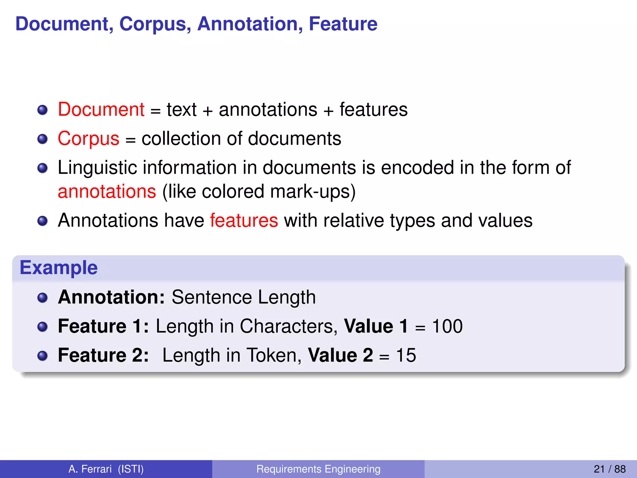 Document, Corpus, Annotation, Feature
Document = text + annotations + features
Corpus = collection of documents
Linguistic information in documents is encoded in the form of
annotations (like colored mark-ups)
Annotations have features with relative types and values
Example
Annotation: Sentence Length
Feature 1: Length in Characters, Value 1 = 100
Feature 2: Length in Token, Value 2 = 15
A. Ferrari (ISTI) Requirements Engineering 21 / 88
 