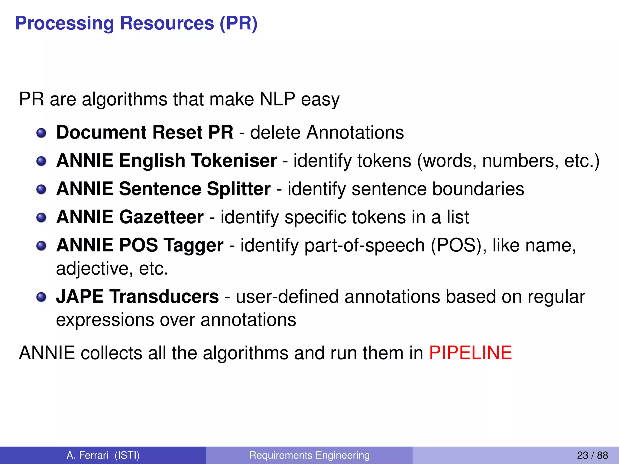 Processing Resources (PR)
PR are algorithms that make NLP easy
Document Reset PR - delete Annotations
ANNIE English Tokeniser - identify tokens (words, numbers, etc.)
ANNIE Sentence Splitter - identify sentence boundaries
ANNIE Gazetteer - identify speciﬁc tokens in a list
ANNIE POS Tagger - identify part-of-speech (POS), like name,
adjective, etc.
JAPE Transducers - user-deﬁned annotations based on regular
expressions over annotations
ANNIE collects all the algorithms and run them in PIPELINE
A. Ferrari (ISTI) Requirements Engineering 23 / 88
 