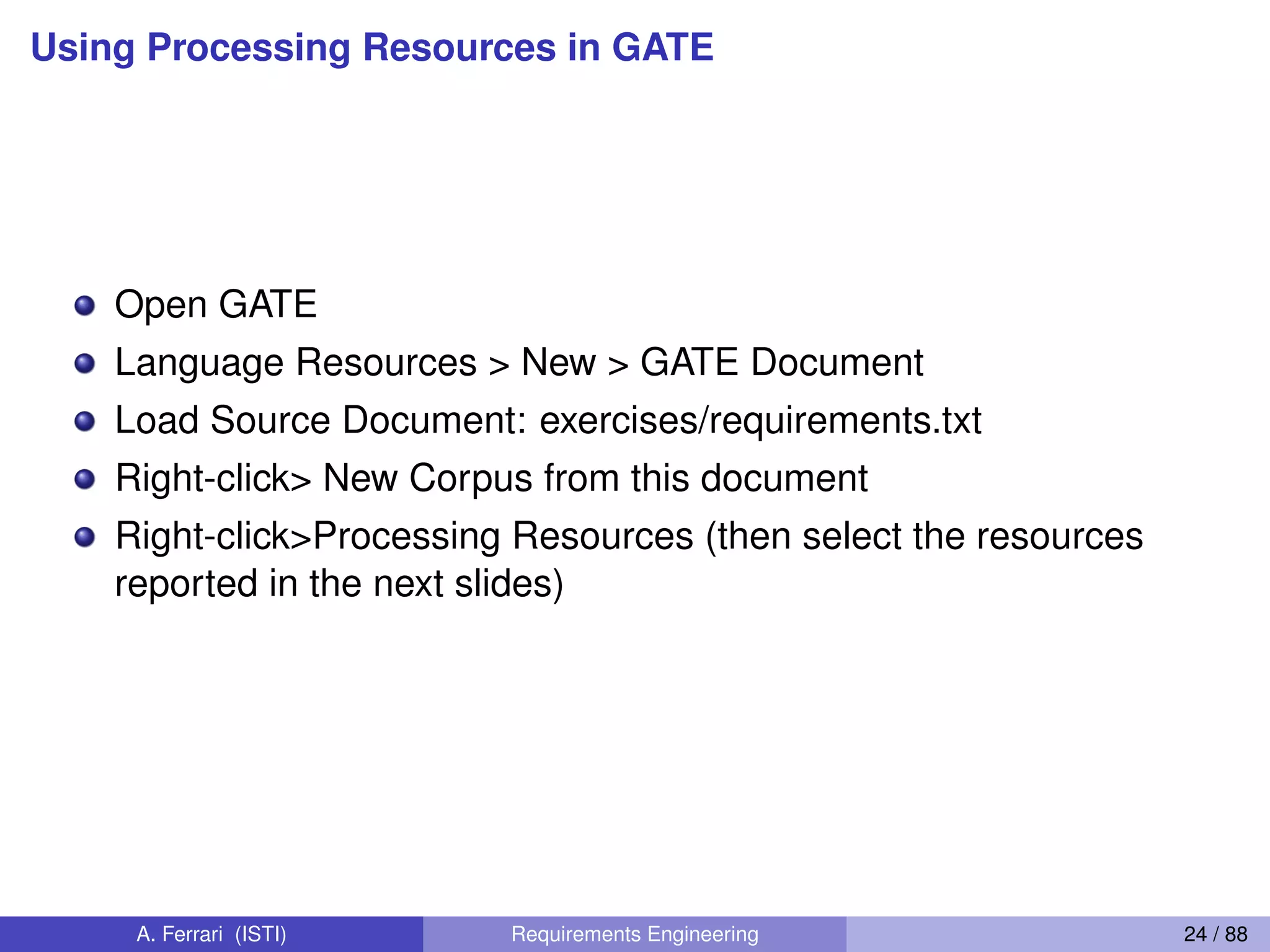 Using Processing Resources in GATE
Open GATE
Language Resources > New > GATE Document
Load Source Document: exercises/requirements.txt
Right-click> New Corpus from this document
Right-click>Processing Resources (then select the resources
reported in the next slides)
A. Ferrari (ISTI) Requirements Engineering 24 / 88
 