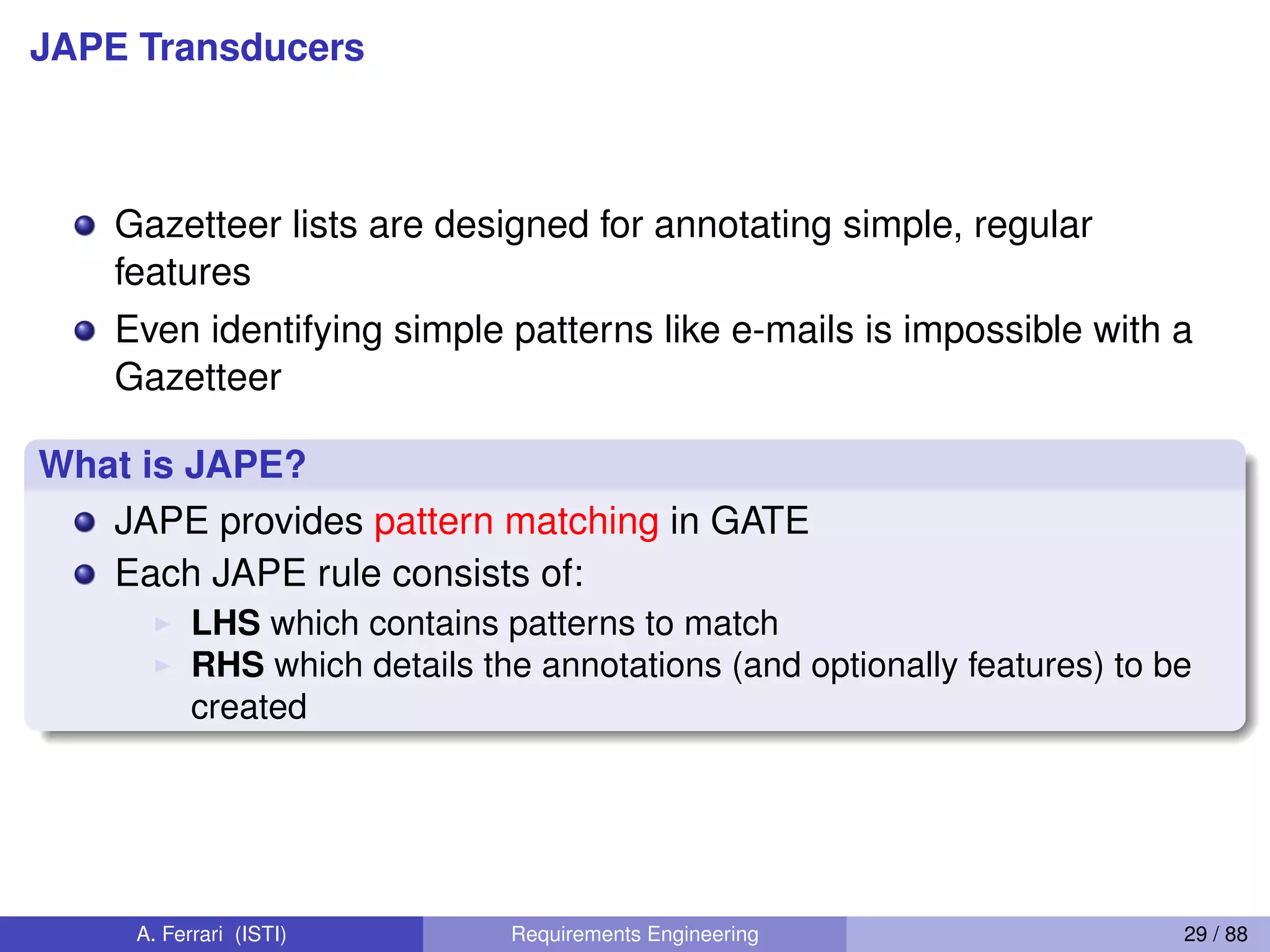 JAPE Transducers
Gazetteer lists are designed for annotating simple, regular
features
Even identifying simple patterns like e-mails is impossible with a
Gazetteer
What is JAPE?
JAPE provides pattern matching in GATE
Each JAPE rule consists of:
I LHS which contains patterns to match
I RHS which details the annotations (and optionally features) to be
created
A. Ferrari (ISTI) Requirements Engineering 29 / 88
 