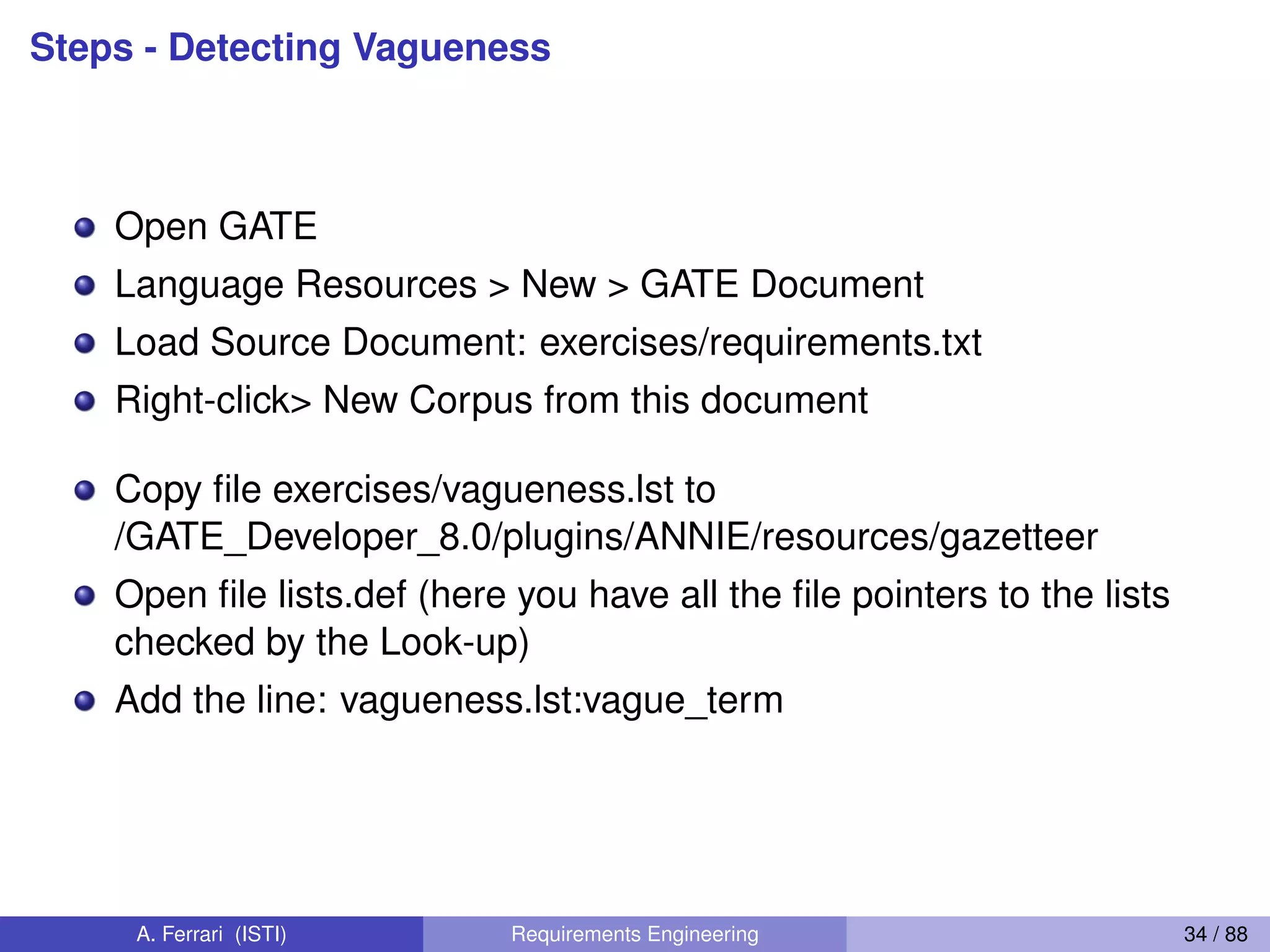 Steps - Detecting Vagueness
Open GATE
Language Resources > New > GATE Document
Load Source Document: exercises/requirements.txt
Right-click> New Corpus from this document
Copy ﬁle exercises/vagueness.lst to
/GATE_Developer_8.0/plugins/ANNIE/resources/gazetteer
Open ﬁle lists.def (here you have all the ﬁle pointers to the lists
checked by the Look-up)
Add the line: vagueness.lst:vague_term
A. Ferrari (ISTI) Requirements Engineering 34 / 88
 