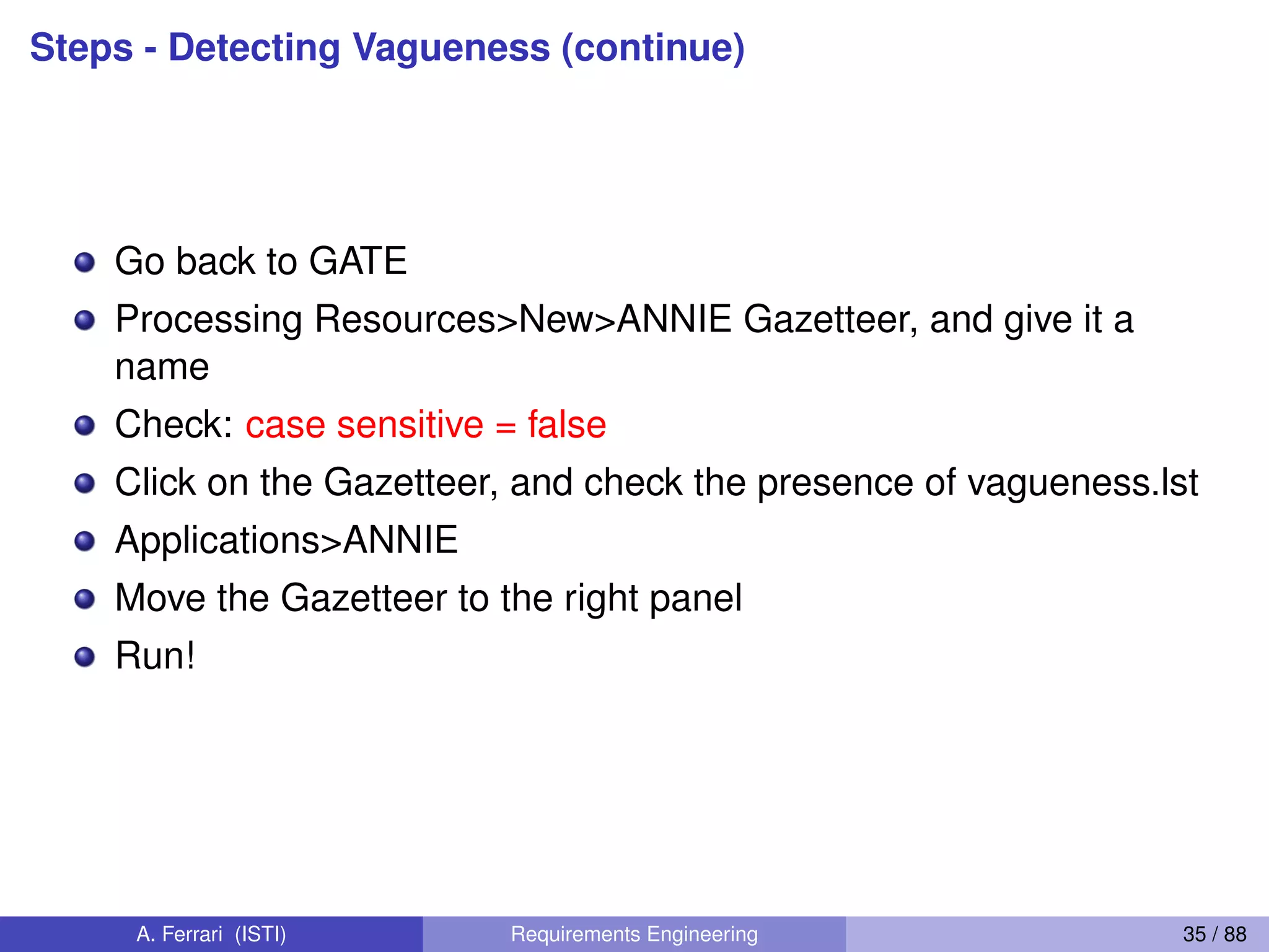 Steps - Detecting Vagueness (continue)
Go back to GATE
Processing Resources>New>ANNIE Gazetteer, and give it a
name
Check: case sensitive = false
Click on the Gazetteer, and check the presence of vagueness.lst
Applications>ANNIE
Move the Gazetteer to the right panel
Run!
A. Ferrari (ISTI) Requirements Engineering 35 / 88
 