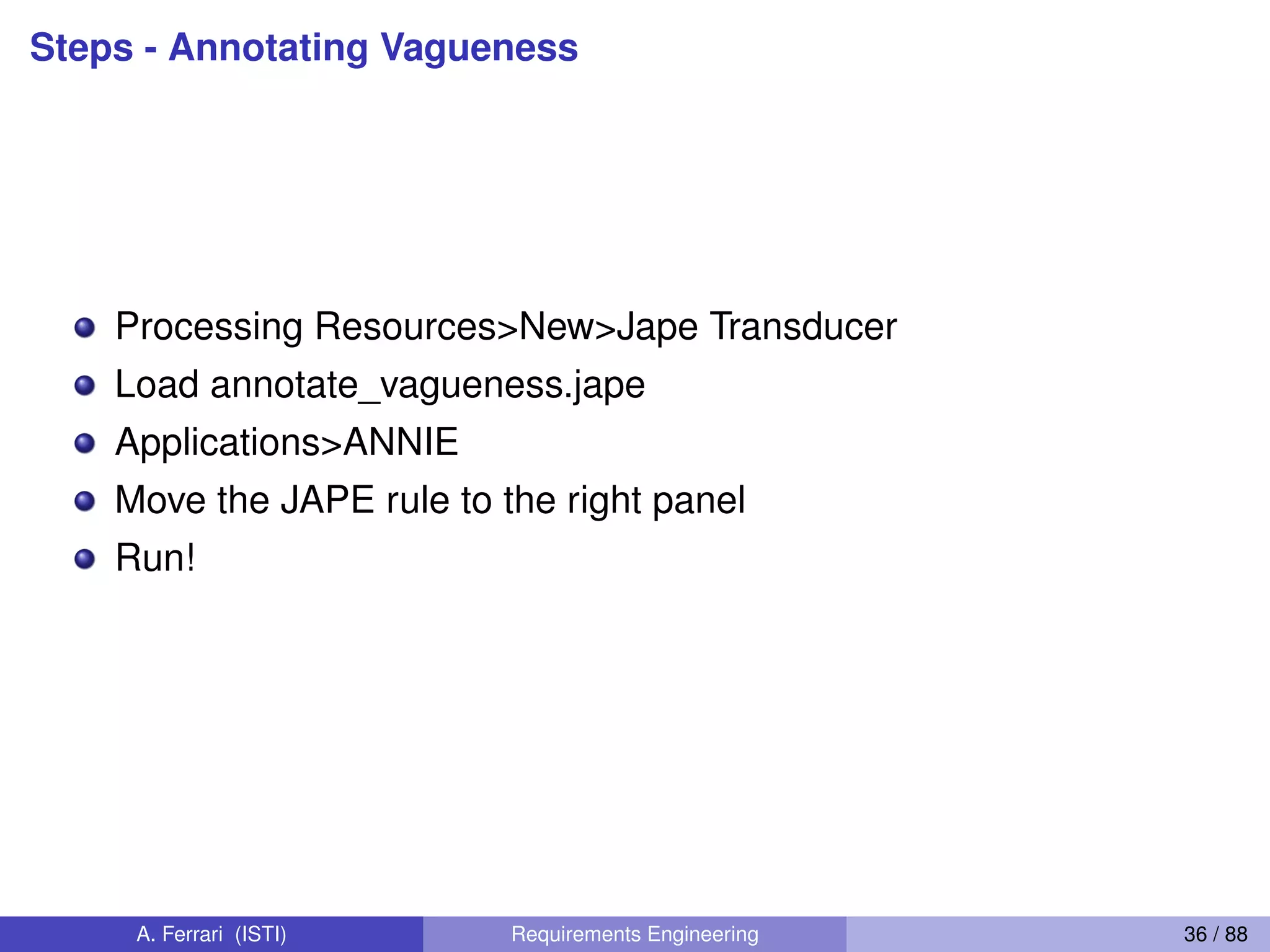 Steps - Annotating Vagueness
Processing Resources>New>Jape Transducer
Load annotate_vagueness.jape
Applications>ANNIE
Move the JAPE rule to the right panel
Run!
A. Ferrari (ISTI) Requirements Engineering 36 / 88
 
