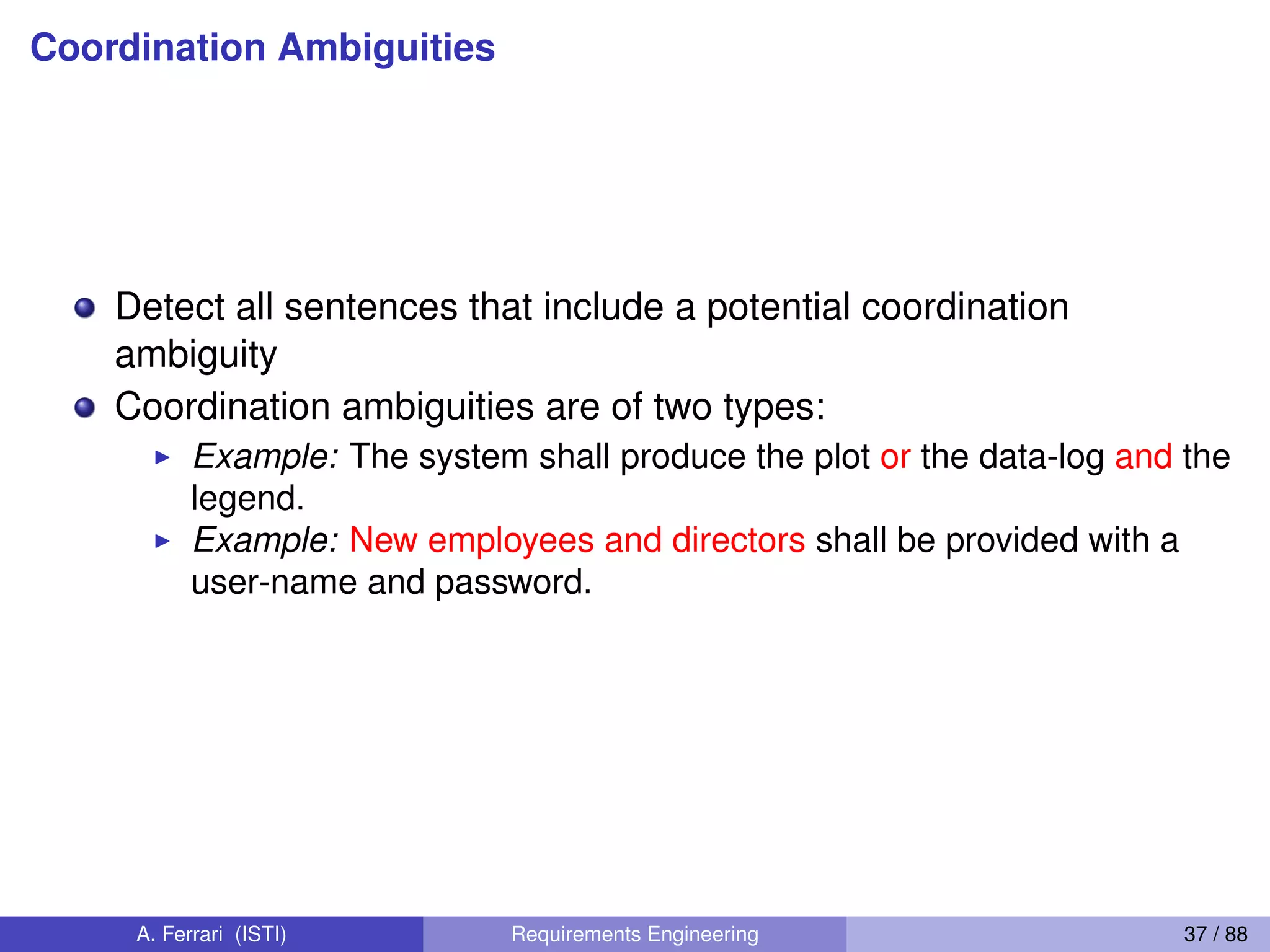 Coordination Ambiguities
Detect all sentences that include a potential coordination
ambiguity
Coordination ambiguities are of two types:
I Example: The system shall produce the plot or the data-log and the
legend.
I Example: New employees and directors shall be provided with a
user-name and password.
A. Ferrari (ISTI) Requirements Engineering 37 / 88
 