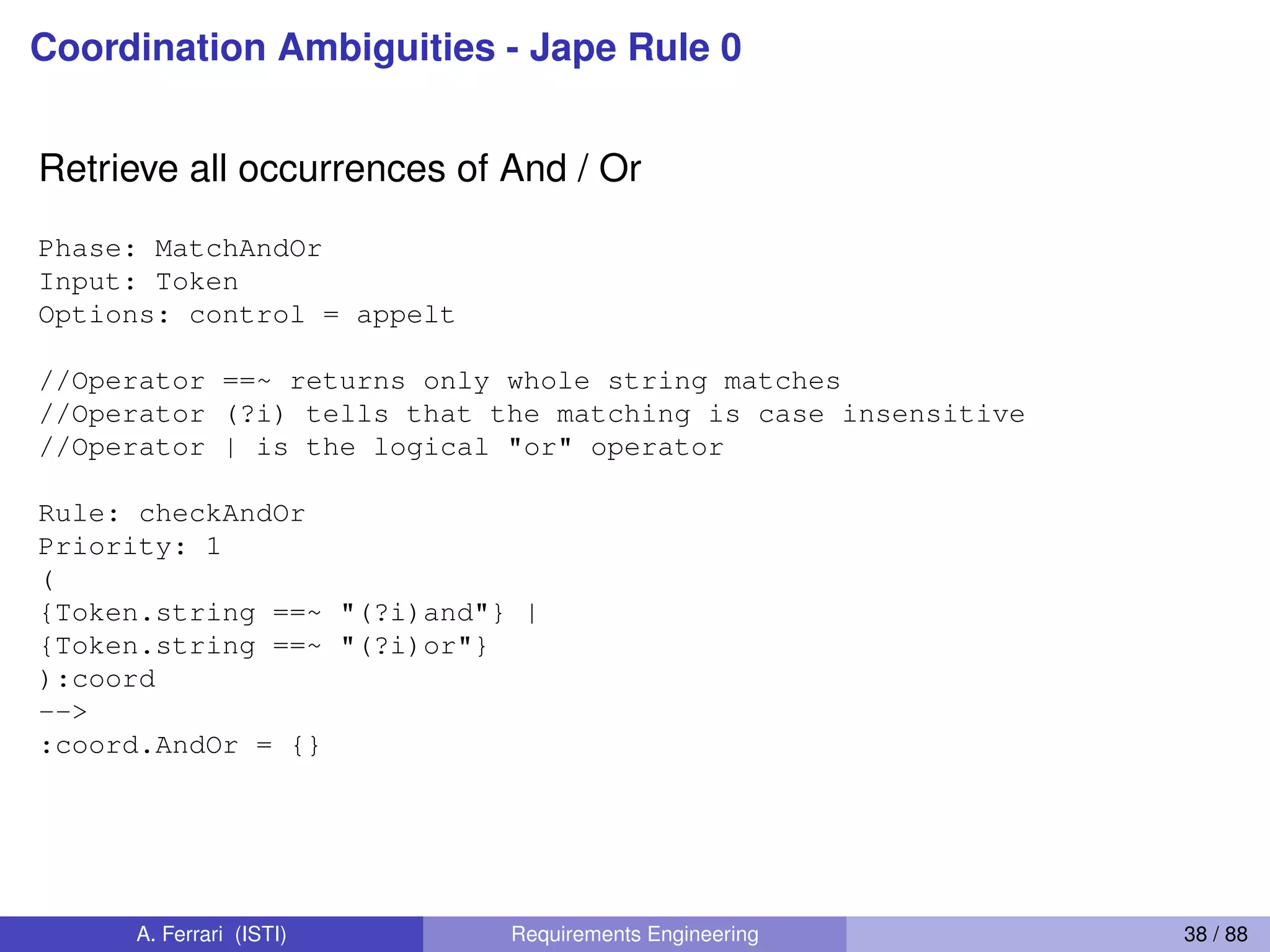Coordination Ambiguities - Jape Rule 0
Retrieve all occurrences of And / Or
Phase: MatchAndOr
Input: Token
Options: control = appelt
//Operator ==~ returns only whole string matches
//Operator (?i) tells that the matching is case insensitive
//Operator | is the logical "or" operator
Rule: checkAndOr
Priority: 1
(
{Token.string ==~ "(?i)and"} |
{Token.string ==~ "(?i)or"}
):coord
-->
:coord.AndOr = {}
A. Ferrari (ISTI) Requirements Engineering 38 / 88
 