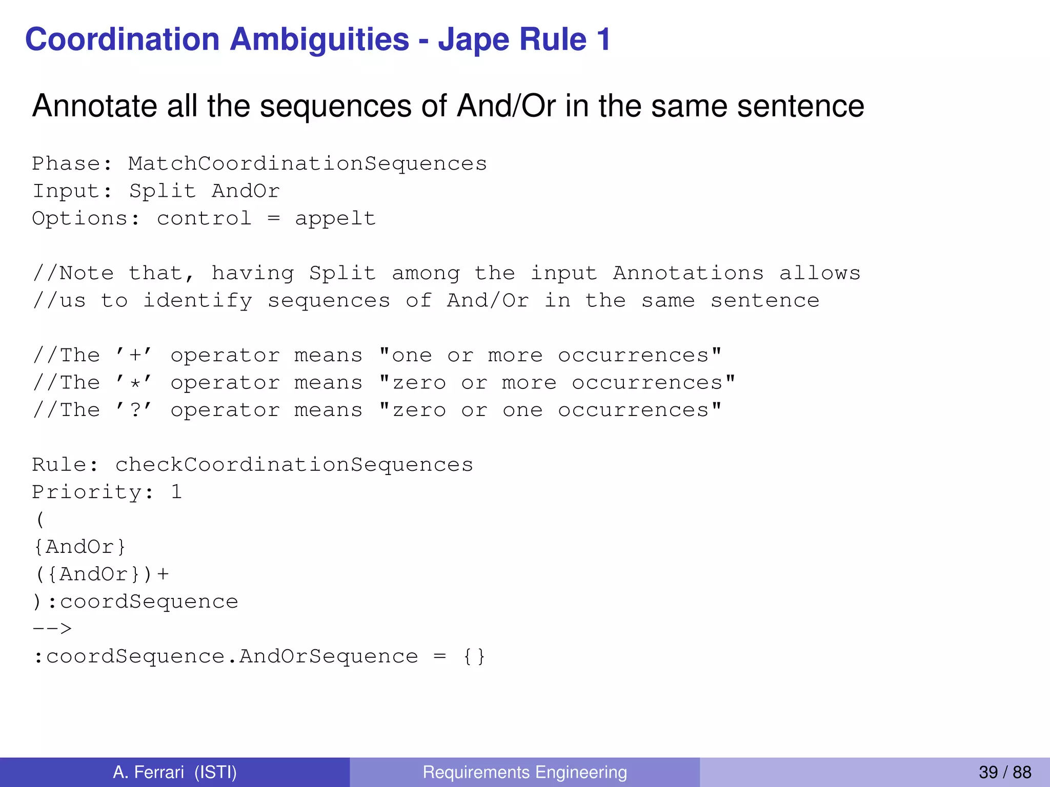Coordination Ambiguities - Jape Rule 1
Annotate all the sequences of And/Or in the same sentence
Phase: MatchCoordinationSequences
Input: Split AndOr
Options: control = appelt
//Note that, having Split among the input Annotations allows
//us to identify sequences of And/Or in the same sentence
//The ’+’ operator means "one or more occurrences"
//The ’*’ operator means "zero or more occurrences"
//The ’?’ operator means "zero or one occurrences"
Rule: checkCoordinationSequences
Priority: 1
(
{AndOr}
({AndOr})+
):coordSequence
-->
:coordSequence.AndOrSequence = {}
A. Ferrari (ISTI) Requirements Engineering 39 / 88
 