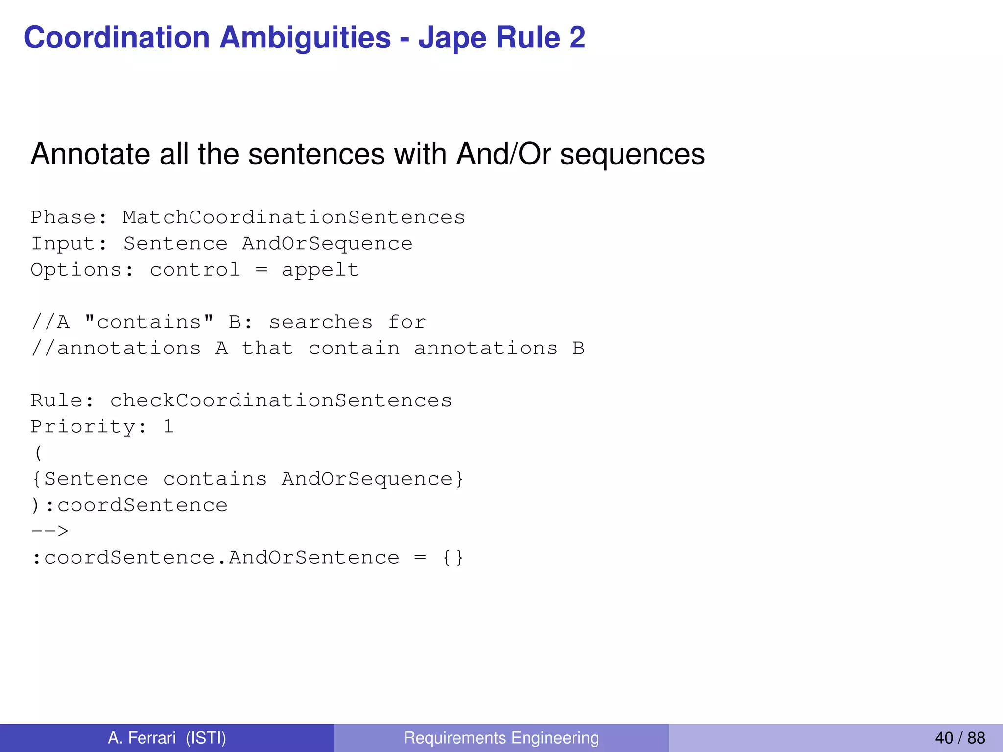 Coordination Ambiguities - Jape Rule 2
Annotate all the sentences with And/Or sequences
Phase: MatchCoordinationSentences
Input: Sentence AndOrSequence
Options: control = appelt
//A "contains" B: searches for
//annotations A that contain annotations B
Rule: checkCoordinationSentences
Priority: 1
(
{Sentence contains AndOrSequence}
):coordSentence
-->
:coordSentence.AndOrSentence = {}
A. Ferrari (ISTI) Requirements Engineering 40 / 88
 