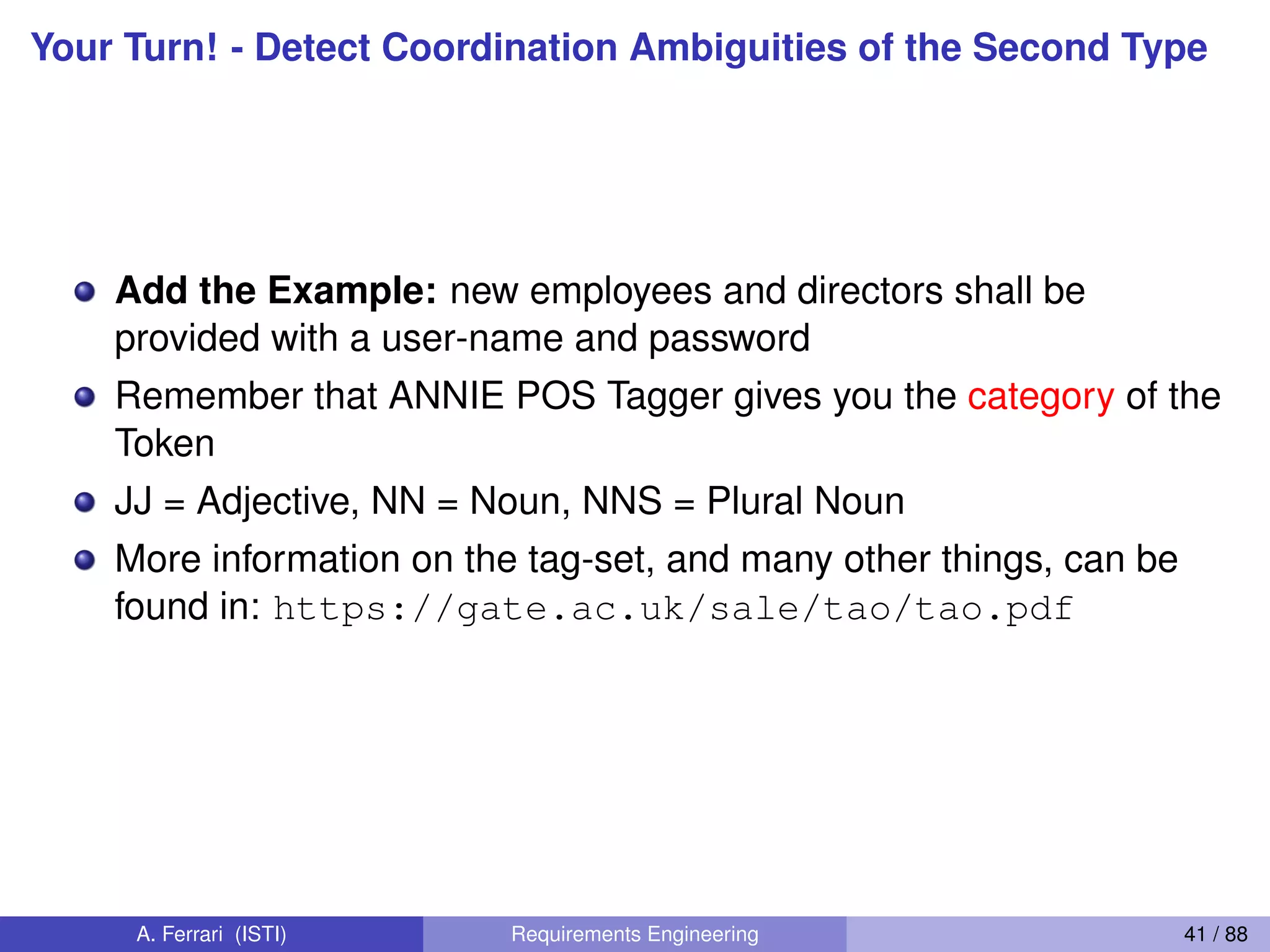 Your Turn! - Detect Coordination Ambiguities of the Second Type
Add the Example: new employees and directors shall be
provided with a user-name and password
Remember that ANNIE POS Tagger gives you the category of the
Token
JJ = Adjective, NN = Noun, NNS = Plural Noun
More information on the tag-set, and many other things, can be
found in: https://gate.ac.uk/sale/tao/tao.pdf
A. Ferrari (ISTI) Requirements Engineering 41 / 88
 