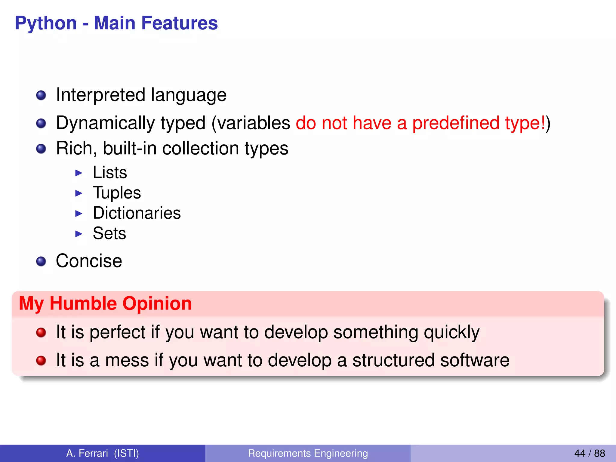 Python - Main Features
Interpreted language
Dynamically typed (variables do not have a predeﬁned type!)
Rich, built-in collection types
I Lists
I Tuples
I Dictionaries
I Sets
Concise
My Humble Opinion
It is perfect if you want to develop something quickly
It is a mess if you want to develop a structured software
A. Ferrari (ISTI) Requirements Engineering 44 / 88
 