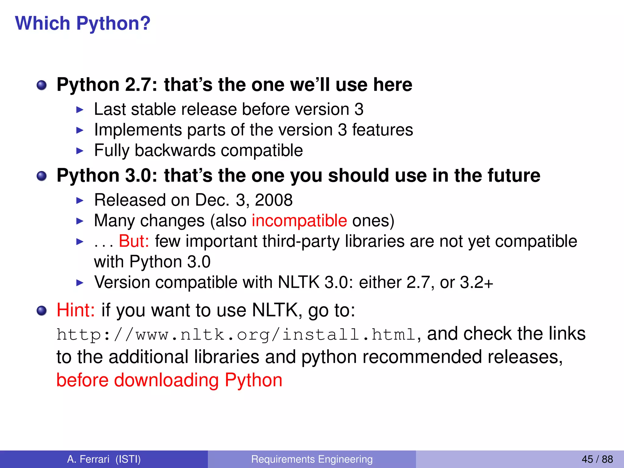Which Python?
Python 2.7: that’s the one we’ll use here
I Last stable release before version 3
I Implements parts of the version 3 features
I Fully backwards compatible
Python 3.0: that’s the one you should use in the future
I Released on Dec. 3, 2008
I Many changes (also incompatible ones)
I . . . But: few important third-party libraries are not yet compatible
with Python 3.0
I Version compatible with NLTK 3.0: either 2.7, or 3.2+
Hint: if you want to use NLTK, go to:
http://www.nltk.org/install.html, and check the links
to the additional libraries and python recommended releases,
before downloading Python
A. Ferrari (ISTI) Requirements Engineering 45 / 88
 