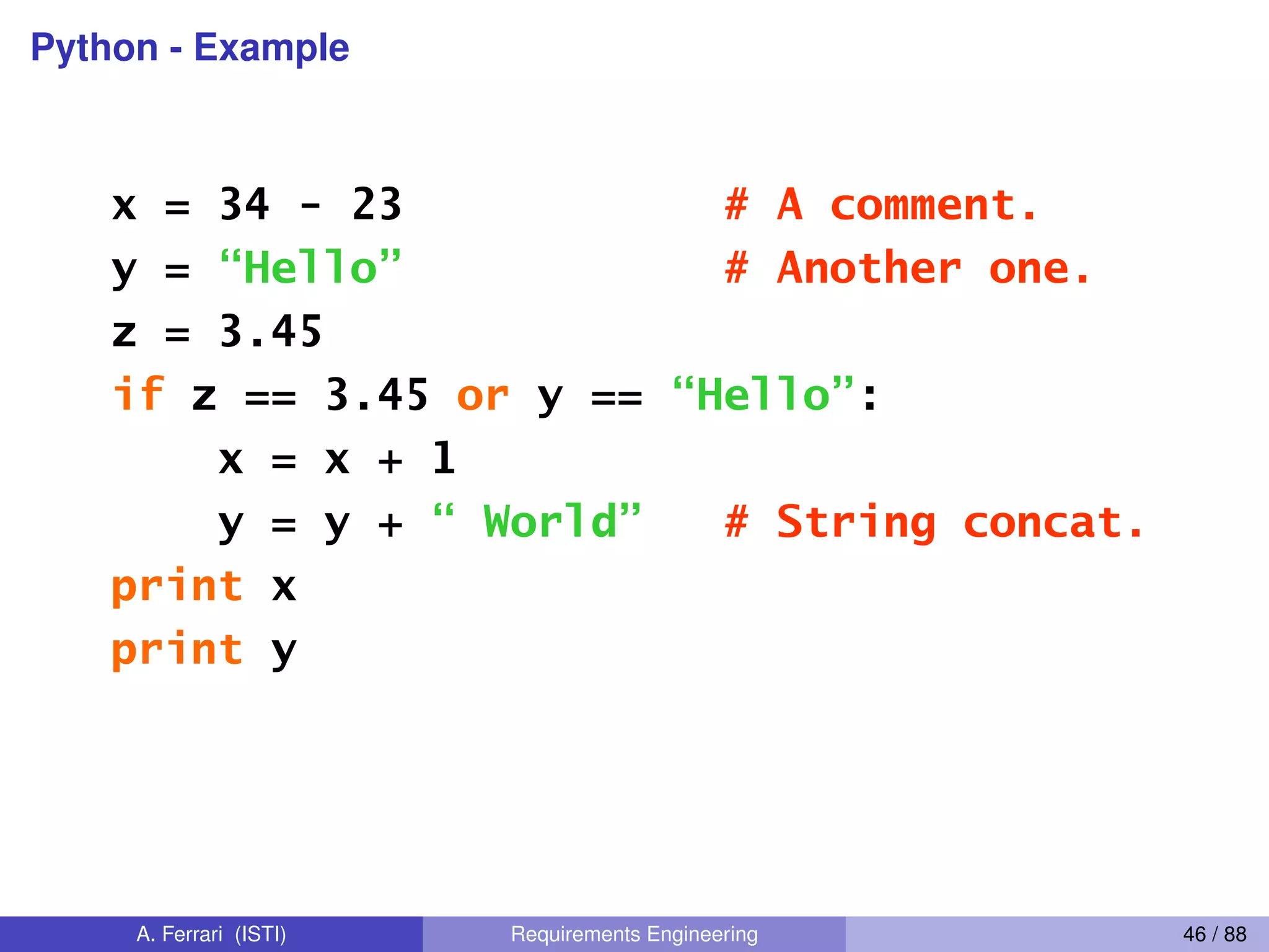 Python - Example
A Code Sample (in IDLE)
x = 34 - 23 # A comment.
y = “Hello” # Another one.
z = 3.45
if z == 3.45 or y == “Hello”:
x = x + 1
y = y + “ World” # String concat.
print x
print y
A. Ferrari (ISTI) Requirements Engineering 46 / 88
 