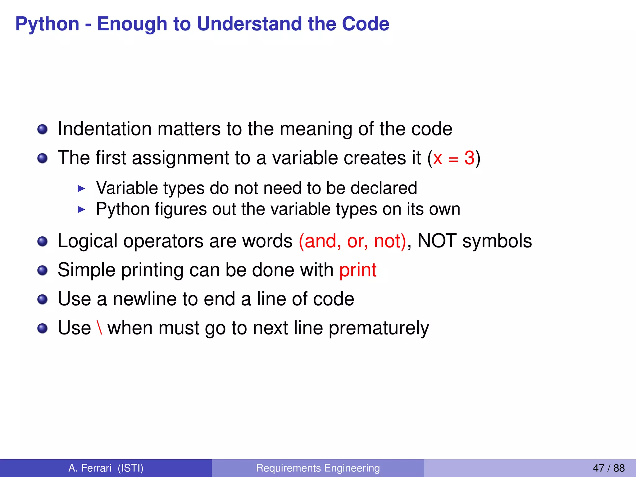 Python - Enough to Understand the Code
Indentation matters to the meaning of the code
The ﬁrst assignment to a variable creates it (x = 3)
I Variable types do not need to be declared
I Python ﬁgures out the variable types on its own
Logical operators are words (and, or, not), NOT symbols
Simple printing can be done with print
Use a newline to end a line of code
Use  when must go to next line prematurely
A. Ferrari (ISTI) Requirements Engineering 47 / 88
 