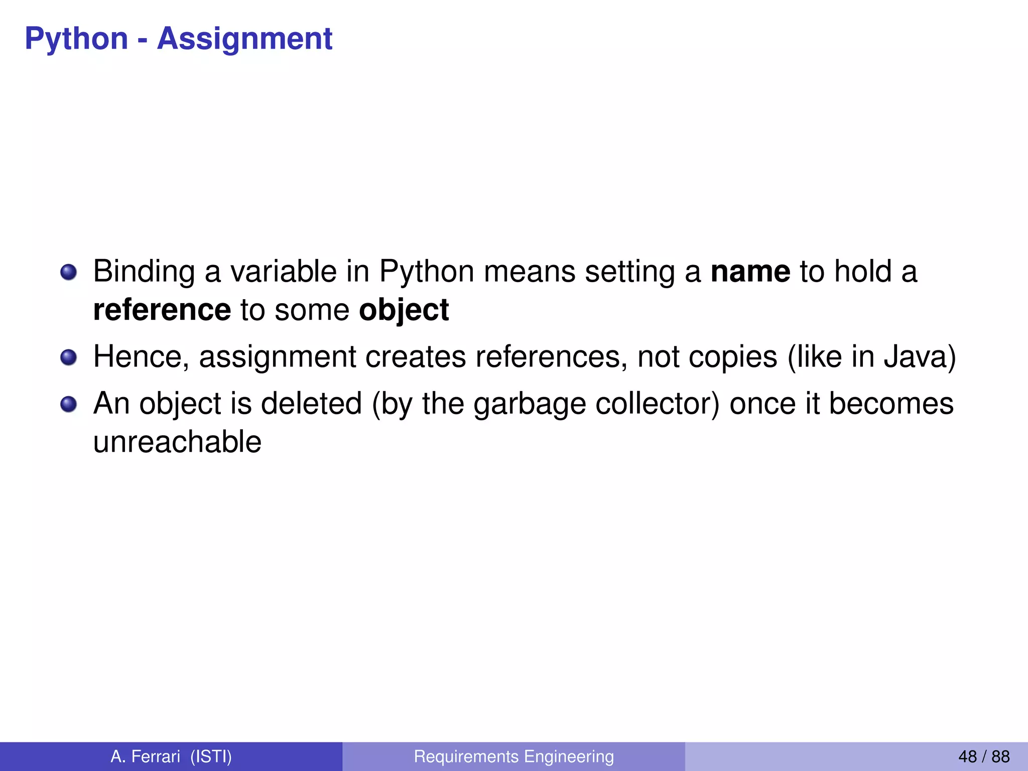 Python - Assignment
Binding a variable in Python means setting a name to hold a
reference to some object
Hence, assignment creates references, not copies (like in Java)
An object is deleted (by the garbage collector) once it becomes
unreachable
A. Ferrari (ISTI) Requirements Engineering 48 / 88
 