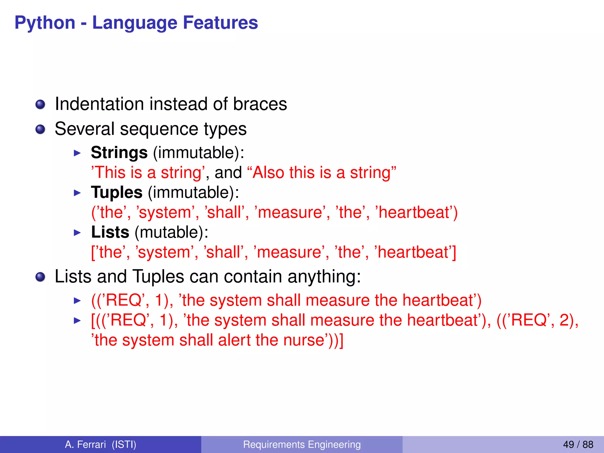 Python - Language Features
Indentation instead of braces
Several sequence types
I Strings (immutable):
’This is a string’, and “Also this is a string”
I Tuples (immutable):
(’the’, ’system’, ’shall’, ’measure’, ’the’, ’heartbeat’)
I Lists (mutable):
[’the’, ’system’, ’shall’, ’measure’, ’the’, ’heartbeat’]
Lists and Tuples can contain anything:
I ((’REQ’, 1), ’the system shall measure the heartbeat’)
I [((’REQ’, 1), ’the system shall measure the heartbeat’), ((’REQ’, 2),
’the system shall alert the nurse’))]
A. Ferrari (ISTI) Requirements Engineering 49 / 88
 