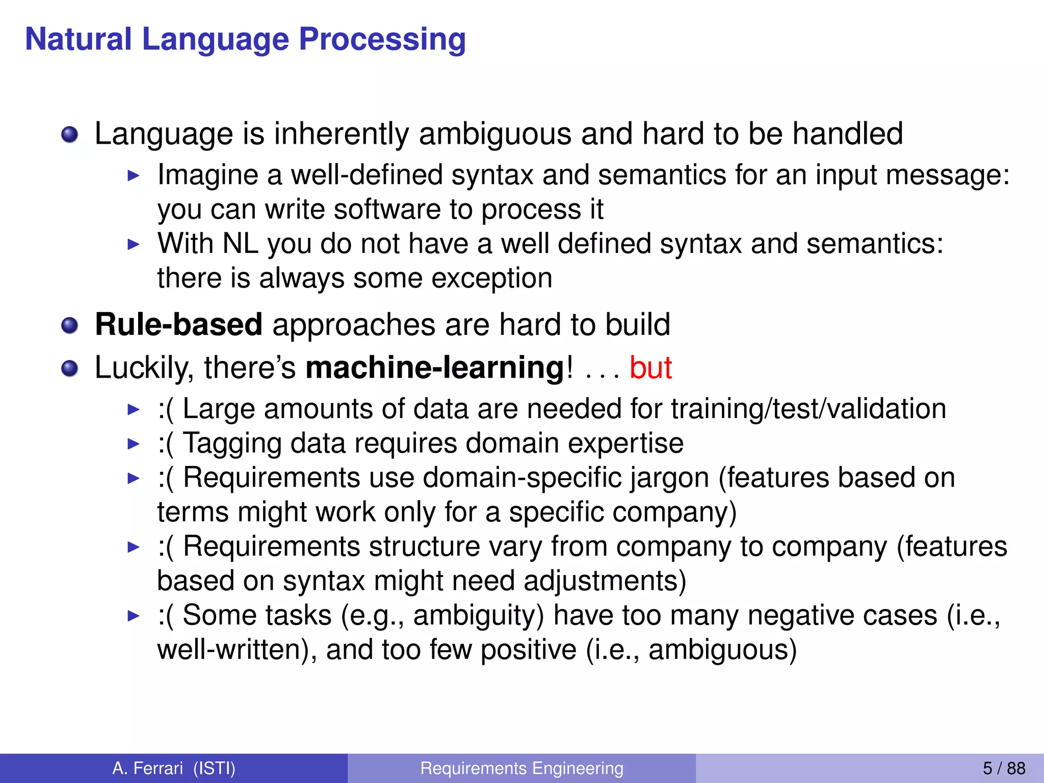 Natural Language Processing
Language is inherently ambiguous and hard to be handled
I Imagine a well-deﬁned syntax and semantics for an input message:
you can write software to process it
I With NL you do not have a well deﬁned syntax and semantics:
there is always some exception
Rule-based approaches are hard to build
Luckily, there’s machine-learning! . . . but
I :( Large amounts of data are needed for training/test/validation
I :( Tagging data requires domain expertise
I :( Requirements use domain-speciﬁc jargon (features based on
terms might work only for a speciﬁc company)
I :( Requirements structure vary from company to company (features
based on syntax might need adjustments)
I :( Some tasks (e.g., ambiguity) have too many negative cases (i.e.,
well-written), and too few positive (i.e., ambiguous)
A. Ferrari (ISTI) Requirements Engineering 5 / 88
 